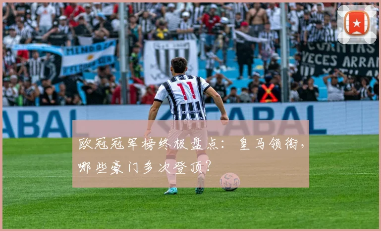 欧冠冠军榜终极盘点：皇马领衔，哪些豪门多次登顶？
