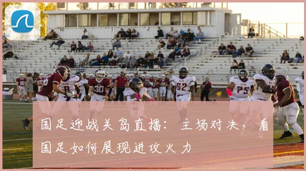 国足迎战关岛直播:主场对决,看国足如何展现进攻火力