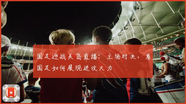 国足迎战关岛直播：主场对决，看国足如何展现进攻火力