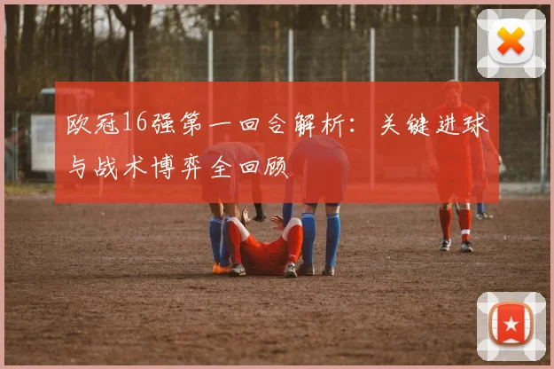 欧冠16强第一回合解析：关键进球与战术博弈全回顾