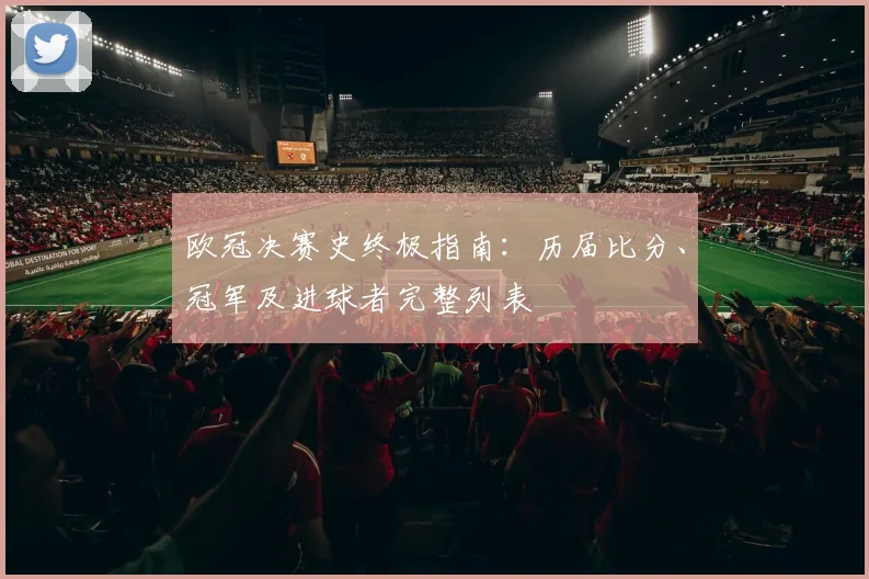 欧冠决赛史终极指南：历届比分、冠军及进球者完整列表