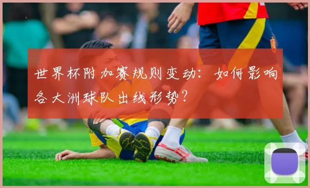 世界杯附加赛规则变动：如何影响各大洲球队出线形势？