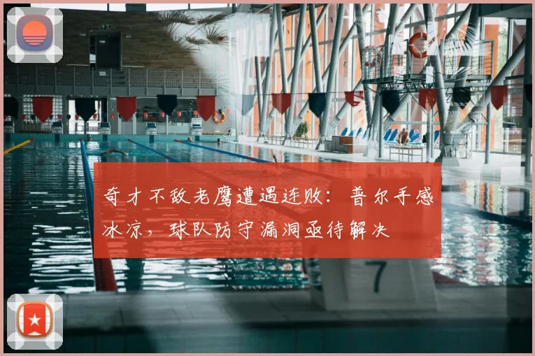 奇才不敌老鹰遭遇连败：普尔手感冰凉，球队防守漏洞亟待解决