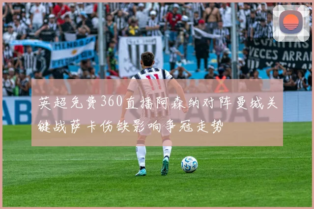 英超免费360直播阿森纳对阵曼城关键战萨卡伤缺影响争冠走势