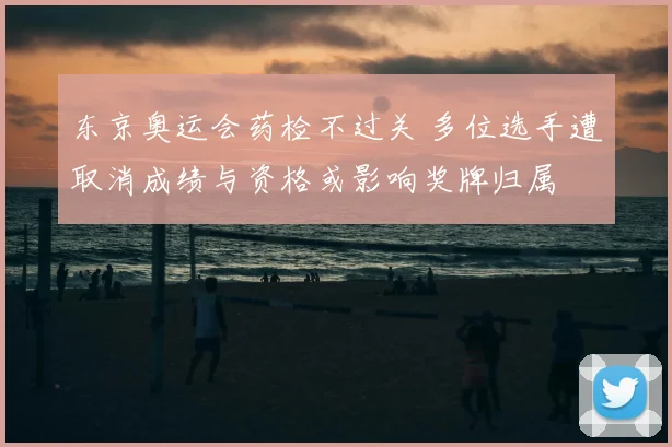 东京奥运会药检不过关 多位选手遭取消成绩与资格或影响奖牌归属
