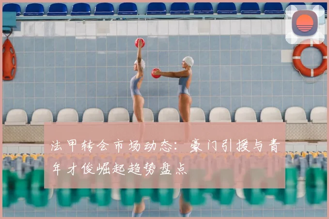 法甲转会市场动态：豪门引援与青年才俊崛起趋势盘点